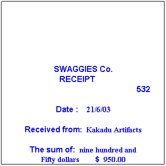 Text Box: SWAGGIES Co.
RECEIPT       
532
 
Date :    21/6/03
 
Received from:  Kakadu Artifacts
 
The sum of:  nine hundred and 
Fifty dollars        $  950.00
 
Being for: payment of May account
 
Per  P. Hunt
 
 

